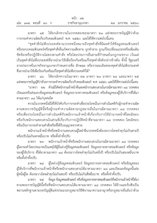 หน้า ๓๒
เล่ม ๑๓๔ ตอนที่ ๑๐ ก ราชกิจจานุเบกษา ๒๔ มกราคม ๒๕๖๐
มาตรา ๑๕ ให้ยกเลิกความในวรรคสองของมาตรา ๒๑ แห่งพระราชบัญญัติว่าด้วย
การกระทําความผิดเกี่ยวกับคอมพิวเตอร์ พ.ศ. ๒๕๕๐ และให้ใช้ความต่อไปนี้แทน
“ชุดคําสั่งไม่พึงประสงค์ตามวรรคหนึ่งหมายถึงชุดคําสั่งที่มีผลทําให้ข้อมูลคอมพิวเตอร์
หรือระบบคอมพิวเตอร์หรือชุดคําสั่งอื่นเกิดความเสียหาย ถูกทําลาย ถูกแก้ไขเปลี่ยนแปลงหรือเพิ่มเติม
ขัดข้องหรือปฏิบัติงานไม่ตรงตามคําสั่ง หรือโดยประการอื่นตามที่กําหนดในกฎกระทรวง เว้นแต่
เป็นชุดคําสั่งไม่พึงประสงค์ที่อาจนํามาใช้เพื่อป้องกันหรือแก้ไขชุดคําสั่งดังกล่าวข้างต้น ทั้งนี้ รัฐมนตรี
อาจประกาศในราชกิจจานุเบกษากําหนดรายชื่อ ลักษณะ หรือรายละเอียดของชุดคําสั่งไม่พึงประสงค์
ซึ่งอาจนํามาใช้เพื่อป้องกันหรือแก้ไขชุดคําสั่งไม่พึงประสงค์ก็ได้”
มาตรา ๑๖ ให้ยกเลิกความในมาตรา ๒๒ มาตรา ๒๓ มาตรา ๒๔ และมาตรา ๒๕
แห่งพระราชบัญญัติว่าด้วยการกระทําความผิดเกี่ยวกับคอมพิวเตอร์ พ.ศ. ๒๕๕๐ และให้ใช้ความต่อไปนี้แทน
“มาตรา ๒๒ ห้ามมิให้พนักงานเจ้าหน้าที่และพนักงานสอบสวนในกรณีตามมาตรา ๑๘ วรรคสอง
เปิดเผยหรือส่งมอบข้อมูลคอมพิวเตอร์ ข้อมูลจราจรทางคอมพิวเตอร์ หรือข้อมูลของผู้ใช้บริการที่ได้มา
ตามมาตรา ๑๘ ให้แก่บุคคลใด
ความในวรรคหนึ่งมิให้ใช้บังคับกับการกระทําเพื่อประโยชน์ในการดําเนินคดีกับผู้กระทําความผิด
ตามพระราชบัญญัตินี้หรือผู้กระทําความผิดตามกฎหมายอื่นในกรณีตามมาตรา ๑๘ วรรคสอง
หรือเพื่อประโยชน์ในการดําเนินคดีกับพนักงานเจ้าหน้าที่เกี่ยวกับการใช้อํานาจหน้าที่โดยมิชอบ
หรือกับพนักงานสอบสวนในส่วนที่เกี่ยวกับการปฏิบัติหน้าที่ตามมาตรา ๑๘ วรรคสอง โดยมิชอบ
หรือเป็นการกระทําตามคําสั่งหรือที่ได้รับอนุญาตจากศาล
พนักงานเจ้าหน้าที่หรือพนักงานสอบสวนผู้ใดฝ่าฝืนวรรคหนึ่งต้องระวางโทษจําคุกไม่เกินสามปี
หรือปรับไม่เกินหกหมื่นบาท หรือทั้งจําทั้งปรับ
มาตรา ๒๓ พนักงานเจ้าหน้าที่หรือพนักงานสอบสวนในกรณีตามมาตรา ๑๘ วรรคสอง
ผู้ใดกระทําโดยประมาทเป็นเหตุให้ผู้อื่นล่วงรู้ข้อมูลคอมพิวเตอร์ ข้อมูลจราจรทางคอมพิวเตอร์ หรือข้อมูล
ของผู้ใช้บริการ ที่ได้มาตามมาตรา ๑๘ ต้องระวางโทษจําคุกไม่เกินหนึ่งปี หรือปรับไม่เกินสองหมื่นบาท
หรือทั้งจําทั้งปรับ
มาตรา ๒๔ ผู้ใดล่วงรู้ข้อมูลคอมพิวเตอร์ ข้อมูลจราจรทางคอมพิวเตอร์ หรือข้อมูลของ
ผู้ใช้บริการที่พนักงานเจ้าหน้าที่หรือพนักงานสอบสวนได้มาตามมาตรา ๑๘ และเปิดเผยข้อมูลนั้นต่อ
ผู้หนึ่งผู้ใด ต้องระวางโทษจําคุกไม่เกินสองปี หรือปรับไม่เกินสี่หมื่นบาท หรือทั้งจําทั้งปรับ
มาตรา ๒๕ ข้อมูล ข้อมูลคอมพิวเตอร์ หรือข้อมูลจราจรทางคอมพิวเตอร์ที่พนักงานเจ้าหน้าที่ได้มา
ตามพระราชบัญญัตินี้หรือที่พนักงานสอบสวนได้มาตามมาตรา ๑๘ วรรคสอง ให้อ้างและรับฟังเป็น
พยานหลักฐานตามบทบัญญัติแห่งประมวลกฎหมายวิธีพิจารณาความอาญาหรือกฎหมายอื่นอันว่าด้วย
 