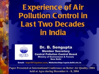 E xperience of A ir
        Pollution C ontrol in
        Las t Two Decades
              in India
                          Dr. B. Sengupta
                             Member Secretary
                      Central Pollution Control Board
                         Ministry of Environment & Forests
                                      New Delhi
       Email: bsg1951@yahoo.com, Website:http://cpcb.delhi.nic.in

Paper Presented at International Conference on Better Air Quality, 2004
                held at Agra during December 6 – 8, 2004
 