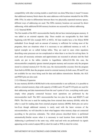 TRAINING REPORT EMBEDDED SYSTEM
DEPARTMENT OF ELECTRONICS AND COMMUNICATION 16
compatibility with other existing models a small trick was done.What does it mean? It means
that additional memory block shares the same addresses with locations intended for the SFRs
(80h- FFh). In order to differentiate between these two physically separated memory spaces,
different ways of addressing are used. The SFRs memory locations are accessed by direct
addressing, while additional RAM memory locations are accessed by indirect addressing.
2.12.3 Internal ROM
The first models of the 8051 microcontroller family did not have internal program memory. It
was added as an external separate chip. These models are recognizable by their label
beginning with 803 (for example 8031 or 8032). All later models have a few Kbyte ROM
embedded. Even though such an amount of memory is sufficient for writing most of the
programs, there are situations when it is necessary to use additional memory as well. A
typical example are so called lookup tables. They are used in cases when equations
describing some processes are too complicated or when there is no time for solving them. In
such cases all necessary estimates and approximates are executed in advance and the final
results are put in the tables (similar to logarithmic tables).EA=0In this case, the
microcontroller completely ignores internal program memory and executes only the program
stored in external memory.EA=1In this case, the microcontroller executes first the program
from built-in ROM, then the program stored in external memory.In both cases, P0 and P2 are
not available for use since being used for data and address transmission. Besides, the ALE
and PSEN pins are also used.
2.12.4 Memory Expansion
In case memory (RAM or ROM) built in the microcontroller is not sufficient, it is possible to
add two external memory chips with capacity of 64Kb each. P2 and P3 I/O ports are used for
their addressing and data transmission.From the user’s point of view, everything works quite
simply when properly connected because most operations are performed by the
microcontroller itself. The 8051 microcontroller has two pins for data read RD(P3.7) and
PSEN. The first one is used for reading data from external data memory (RAM), while the
other is used for reading data from external program memory (ROM). Both pins are active
low.Even though additional memory is rarely used with the latest versions of the
microcontrollers, we will describe in short what happens when memory chips are connected
according to the previous schematic. The whole process described below is performed
automatically.Similar occurs when it is necessary to read location from external RAM.
Addressing is performed in the same way, while read and write are performed via signals
appearing on the control outputs RD (is short for read) or WR (is short for write).
 