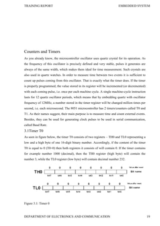 TRAINING REPORT EMBEDDED SYSTEM
DEPARTMENT OF ELECTRONICS AND COMMUNICATION 19
Counters and Timers
As you already know, the microcontroller oscillator uses quartz crystal for its operation. As
the frequency of this oscillator is precisely defined and very stable, pulses it generates are
always of the same width, which makes them ideal for time measurement. Such crystals are
also used in quartz watches. In order to measure time between two events it is sufficient to
count up pulses coming from this oscillator. That is exactly what the timer does. If the timer
is properly programmed, the value stored in its register will be incremented (or decremented)
with each coming pulse, i.e. once per each machine cycle. A single machine-cycle instruction
lasts for 12 quartz oscillator periods, which means that by embedding quartz with oscillator
frequency of 12MHz, a number stored in the timer register will be changed million times per
second, i.e. each microsecond. The 8051 microcontroller has 2 timers/counters called T0 and
T1. As their names suggest, their main purpose is to measure time and count external events.
Besides, they can be used for generating clock pulses to be used in serial communication,
called Baud Rate.
3.1Timer T0
As seen in figure below, the timer T0 consists of two registers – TH0 and TL0 representing a
low and a high byte of one 16-digit binary number. Accordingly, if the content of the timer
T0 is equal to 0 (T0=0) then both registers it consists of will contain 0. If the timer contains
for example number 1000 (decimal), then the TH0 register (high byte) will contain the
number 3, while the TL0 register (low byte) will contain decimal number 232.
Figure 3.1: Timer 0
 