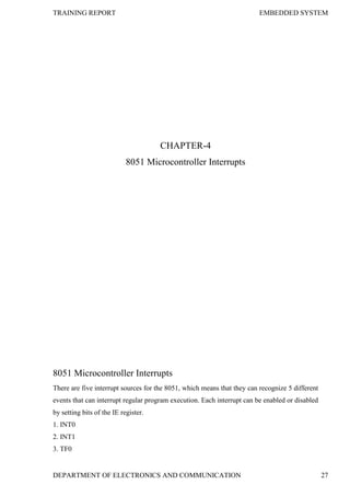 TRAINING REPORT EMBEDDED SYSTEM
DEPARTMENT OF ELECTRONICS AND COMMUNICATION 27
CHAPTER-4
8051 Microcontroller Interrupts
8051 Microcontroller Interrupts
There are five interrupt sources for the 8051, which means that they can recognize 5 different
events that can interrupt regular program execution. Each interrupt can be enabled or disabled
by setting bits of the IE register.
1. INT0
2. INT1
3. TF0
 