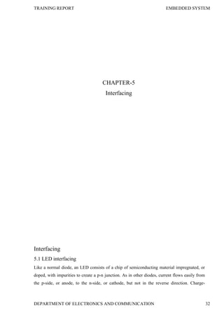 TRAINING REPORT EMBEDDED SYSTEM
DEPARTMENT OF ELECTRONICS AND COMMUNICATION 32
CHAPTER-5
Interfacing
Interfacing
5.1 LED interfacing
Like a normal diode, an LED consists of a chip of semiconducting material impregnated, or
doped, with impurities to create a p-n junction. As in other diodes, current flows easily from
the p-side, or anode, to the n-side, or cathode, but not in the reverse direction. Charge-
 