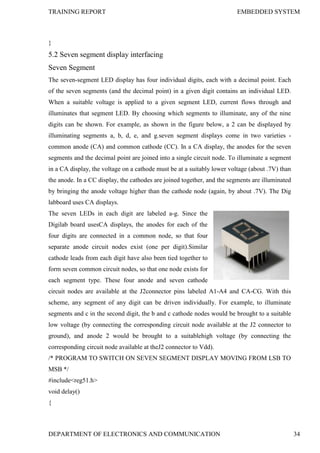 TRAINING REPORT EMBEDDED SYSTEM
DEPARTMENT OF ELECTRONICS AND COMMUNICATION 34
}
5.2 Seven segment display interfacing
Seven Segment
The seven-segment LED display has four individual digits, each with a decimal point. Each
of the seven segments (and the decimal point) in a given digit contains an individual LED.
When a suitable voltage is applied to a given segment LED, current flows through and
illuminates that segment LED. By choosing which segments to illuminate, any of the nine
digits can be shown. For example, as shown in the figure below, a 2 can be displayed by
illuminating segments a, b, d, e, and g.seven segment displays come in two varieties -
common anode (CA) and common cathode (CC). In a CA display, the anodes for the seven
segments and the decimal point are joined into a single circuit node. To illuminate a segment
in a CA display, the voltage on a cathode must be at a suitably lower voltage (about .7V) than
the anode. In a CC display, the cathodes are joined together, and the segments are illuminated
by bringing the anode voltage higher than the cathode node (again, by about .7V). The Dig
labboard uses CA displays.
The seven LEDs in each digit are labeled a-g. Since the
Digilab board usesCA displays, the anodes for each of the
four digits are connected in a common node, so that four
separate anode circuit nodes exist (one per digit).Similar
cathode leads from each digit have also been tied together to
form seven common circuit nodes, so that one node exists for
each segment type. These four anode and seven cathode
circuit nodes are available at the J2connector pins labeled A1-A4 and CA-CG. With this
scheme, any segment of any digit can be driven individually. For example, to illuminate
segments and c in the second digit, the b and c cathode nodes would be brought to a suitable
low voltage (by connecting the corresponding circuit node available at the J2 connector to
ground), and anode 2 would be brought to a suitablehigh voltage (by connecting the
corresponding circuit node available at theJ2 connector to Vdd).
/* PROGRAM TO SWITCH ON SEVEN SEGMENT DISPLAY MOVING FROM LSB TO
MSB */
#include<reg51.h>
void delay()
{
 