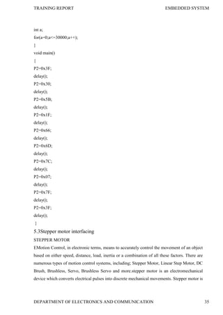 TRAINING REPORT EMBEDDED SYSTEM
DEPARTMENT OF ELECTRONICS AND COMMUNICATION 35
int a;
for(a=0;a<=30000;a++);
}
void main()
{
P2=0x3F;
delay();
P2=0x30;
delay();
P2=0x5B;
delay();
P2=0x1F;
delay();
P2=0x66;
delay();
P2=0x6D;
delay();
P2=0x7C;
delay();
P2=0x07;
delay();
P2=0x7F;
delay();
P2=0x3F;
delay();
}
5.3Stepper motor interfacing
STEPPER MOTOR
EMotion Control, in electronic terms, means to accurately control the movement of an object
based on either speed, distance, load, inertia or a combination of all these factors. There are
numerous types of motion control systems, including; Stepper Motor, Linear Step Motor, DC
Brush, Brushless, Servo, Brushless Servo and more.stepper motor is an electromechanical
device which converts electrical pulses into discrete mechanical movements. Stepper motor is
 