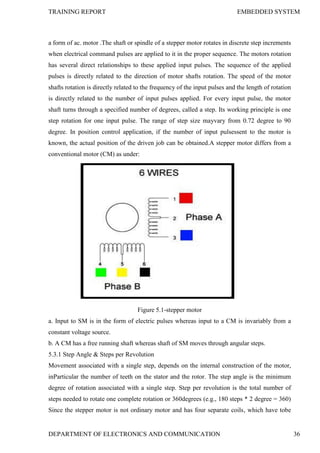 TRAINING REPORT EMBEDDED SYSTEM
DEPARTMENT OF ELECTRONICS AND COMMUNICATION 36
a form of ac. motor .The shaft or spindle of a stepper motor rotates in discrete step increments
when electrical command pulses are applied to it in the proper sequence. The motors rotation
has several direct relationships to these applied input pulses. The sequence of the applied
pulses is directly related to the direction of motor shafts rotation. The speed of the motor
shafts rotation is directly related to the frequency of the input pulses and the length of rotation
is directly related to the number of input pulses applied. For every input pulse, the motor
shaft turns through a specified number of degrees, called a step. Its working principle is one
step rotation for one input pulse. The range of step size mayvary from 0.72 degree to 90
degree. In position control application, if the number of input pulsessent to the motor is
known, the actual position of the driven job can be obtained.A stepper motor differs from a
conventional motor (CM) as under:
Figure 5.1-stepper motor
a. Input to SM is in the form of electric pulses whereas input to a CM is invariably from a
constant voltage source.
b. A CM has a free running shaft whereas shaft of SM moves through angular steps.
5.3.1 Step Angle & Steps per Revolution
Movement associated with a single step, depends on the internal construction of the motor,
inParticular the number of teeth on the stator and the rotor. The step angle is the minimum
degree of rotation associated with a single step. Step per revolution is the total number of
steps needed to rotate one complete rotation or 360degrees (e.g., 180 steps * 2 degree = 360)
Since the stepper motor is not ordinary motor and has four separate coils, which have tobe
 