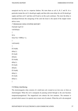 TRAINING REPORT EMBEDDED SYSTEM
DEPARTMENT OF ELECTRONICS AND COMMUNICATION 37
energized one by one in a stepwise fashion. We term them as coil A, B, C and D. At a
particular instant the coil A should get supply and then after some delay the coil B should get
supply and then coil C and then coil D and so on the cycle continues. The more the delay is
introduced between the energizing of the coils the lesser is the speed of the stepper motor
advice versa.
/* PROGRAM USING STEPPER MOTOR*/
#include<reg51.h>
void delay()
{
int a;
for(a=0;a<=6000;a++);
}
void main()
{
P2=0x00;
delay( );
P2=0xff;
delay();
P2=0x00;
delay( );
P2=0xff;
delay();
P2=0x00;
delay( );
P2=0xff;
delay( );
}
5.4 Relay interfacing
The electromagnetic relay consists of a multi-turn coil, wound on an iron core, to form an
electromagnet. When the coil is energized, by passing current through it, the core becomes
temporarilymagnetized. The magnetized core attracts the iron armature. The armature is
pivoted which causes it to operate one or more sets of contacts. When the coil is de-energized
 