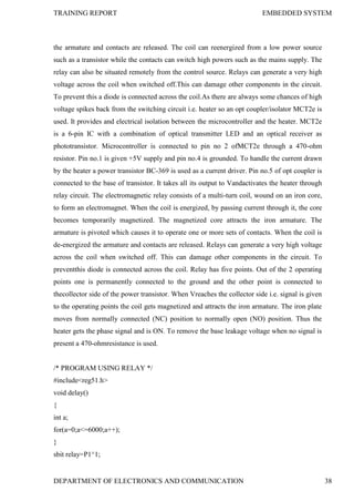 TRAINING REPORT EMBEDDED SYSTEM
DEPARTMENT OF ELECTRONICS AND COMMUNICATION 38
the armature and contacts are released. The coil can reenergized from a low power source
such as a transistor while the contacts can switch high powers such as the mains supply. The
relay can also be situated remotely from the control source. Relays can generate a very high
voltage across the coil when switched off.This can damage other components in the circuit.
To prevent this a diode is connected across the coil.As there are always some chances of high
voltage spikes back from the switching circuit i.e. heater so an opt coupler/isolator MCT2e is
used. It provides and electrical isolation between the microcontroller and the heater. MCT2e
is a 6-pin IC with a combination of optical transmitter LED and an optical receiver as
phototransistor. Microcontroller is connected to pin no 2 ofMCT2e through a 470-ohm
resistor. Pin no.1 is given +5V supply and pin no.4 is grounded. To handle the current drawn
by the heater a power transistor BC-369 is used as a current driver. Pin no.5 of opt coupler is
connected to the base of transistor. It takes all its output to Vandactivates the heater through
relay circuit. The electromagnetic relay consists of a multi-turn coil, wound on an iron core,
to form an electromagnet. When the coil is energized, by passing current through it, the core
becomes temporarily magnetized. The magnetized core attracts the iron armature. The
armature is pivoted which causes it to operate one or more sets of contacts. When the coil is
de-energized the armature and contacts are released. Relays can generate a very high voltage
across the coil when switched off. This can damage other components in the circuit. To
preventthis diode is connected across the coil. Relay has five points. Out of the 2 operating
points one is permanently connected to the ground and the other point is connected to
thecollector side of the power transistor. When Vreaches the collector side i.e. signal is given
to the operating points the coil gets magnetized and attracts the iron armature. The iron plate
moves from normally connected (NC) position to normally open (NO) position. Thus the
heater gets the phase signal and is ON. To remove the base leakage voltage when no signal is
present a 470-ohmresistance is used.
/* PROGRAM USING RELAY */
#include<reg51.h>
void delay()
{
int a;
for(a=0;a<=6000;a++);
}
sbit relay=P1^1;
 