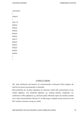 TRAINING REPORT EMBEDDED SYSTEM
DEPARTMENT OF ELECTRONICS AND COMMUNICATION 39
void main()
{
while(1)
{
relay =0;
delay();
delay();
delay();
delay();
delay();
relay=1;
delay();
delay();
delay();
delay();
delay();
}
}
CONCLUSION
The basic architecture and function of a microcontroller is discussed. With examples, the
need for low power microcontroller is illustrated.
Microcontrollers are of prime importance for electronic control and communication of any
modern appliance. Any household appliance e.g. washing machine, refrigerator, air-
conditioner or office appliances e.g. electronic printer, Photostat copier, fax machine contains
one or more microcontrollers. Because of its bulk usage a marginal saving in power for one
8051 results to enormous saving as a whole.
 