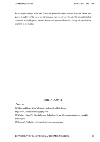 TRAINING REPORT EMBEDDED SYSTEM
DEPARTMENT OF ELECTRONICS AND COMMUNICATION 40
In any device design, when one feature is optimized another feature degrades. When low
power is achieved the speed or performance may go down. Though this microcontroller
consumes negligible power its other features are comparable to the existing microcontrollers
available in the market.
BIBLOGRAPHY
Sources:
[1] Chris and Dawn Schur’s Robotics and Artificial Life Forms,
http://www.schursastrophotography.com
[2] Wallace, David N., Line Following Robot http://www.lifekludger.net/category/weekly-
links/page/2/
[3] DenmarksTechniskeUniversitethttp://www.sweeper.org
 