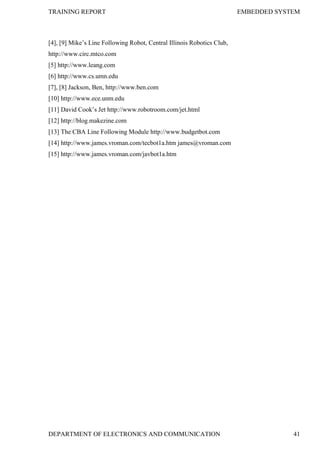 TRAINING REPORT EMBEDDED SYSTEM
DEPARTMENT OF ELECTRONICS AND COMMUNICATION 41
[4], [9] Mike’s Line Following Robot, Central Illinois Robotics Club,
http://www.circ.mtco.com
[5] http://www.leang.com
[6] http://www.cs.umn.edu
[7], [8] Jackson, Ben, http://www.ben.com
[10] http://www.ece.unm.edu
[11] David Cook’s Jet http://www.robotroom.com/jet.html
[12] http://blog.makezine.com
[13] The CBA Line Following Module http://www.budgetbot.com
[14] http://www.james.vroman.com/tecbot1a.htm james@vroman.com
[15] http://www.james.vroman.com/javbot1a.htm
 