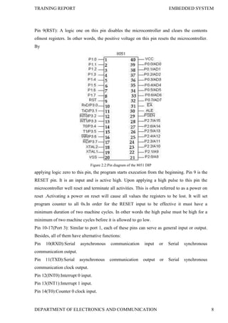 TRAINING REPORT EMBEDDED SYSTEM
DEPARTMENT OF ELECTRONICS AND COMMUNICATION 8
Pin 9(RST): A logic one on this pin disables the microcontroller and clears the contents
ofmost registers. In other words, the positive voltage on this pin resets the microcontroller.
By
Figure 2.2:Pin diagram of the 8051 DIP
applying logic zero to this pin, the program starts execution from the beginning. Pin 9 is the
RESET pin. It is an input and is active high. Upon applying a high pulse to this pin the
microcontroller well reset and terminate all activities. This is often referred to as a power on
reset .Activating a power on reset will cause all values the registers to be lost. It will set
program counter to all 0s.In order for the RESET input to be effective it must have a
minimum duration of two machine cycles. In other words the high pulse must be high for a
minimum of two machine cycles before it is allowed to go low.
Pin 10-17(Port 3): Similar to port 1, each of these pins can serve as general input or output.
Besides, all of them have alternative functions:
Pin 10(RXD):Serial asynchronous communication input or Serial synchronous
communication output.
Pin 11(TXD):Serial asynchronous communication output or Serial synchronous
communication clock output.
Pin 12(INT0):Interrupt 0 input.
Pin 13(INT1):Interrupt 1 input.
Pin 14(T0):Counter 0 clock input.
 