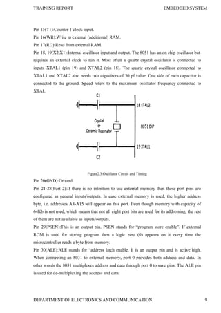 TRAINING REPORT EMBEDDED SYSTEM
DEPARTMENT OF ELECTRONICS AND COMMUNICATION 9
Pin 15(T1):Counter 1 clock input.
Pin 16(WR):Write to external (additional) RAM.
Pin 17(RD):Read from external RAM.
Pin 18, 19(X2,X1):Internal oscillator input and output. The 8051 has an on chip oscillator but
requires an external clock to run it. Most often a quartz crystal oscillator is connected to
inputs XTAL1 (pin 19) and XTAL2 (pin 18). The quartz crystal oscillator connected to
XTAL1 and XTAL2 also needs two capacitors of 30 pf value. One side of each capacitor is
connected to the ground. Speed refers to the maximum oscillator frequency connected to
XTAL
Figure2.3:Oscillator Circuit and Timing
Pin 20(GND):Ground.
Pin 21-28(Port 2):If there is no intention to use external memory then these port pins are
configured as general inputs/outputs. In case external memory is used, the higher address
byte, i.e. addresses A8-A15 will appear on this port. Even though memory with capacity of
64Kb is not used, which means that not all eight port bits are used for its addressing, the rest
of them are not available as inputs/outputs.
Pin 29(PSEN):This is an output pin. PSEN stands for ―program store enable‖. If external
ROM is used for storing program then a logic zero (0) appears on it every time the
microcontroller reads a byte from memory.
Pin 30(ALE):ALE stands for ―address latch enable. It is an output pin and is active high.
When connecting an 8031 to external memory, port 0 provides both address and data. In
other words the 8031 multiplexes address and data through port 0 to save pins. The ALE pin
is used for de-multiplexing the address and data.
 