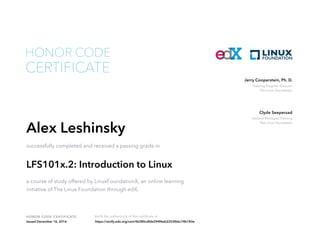 Training Program Director
The Linux Foundation
Jerry Cooperstein, Ph. D.
General Manager, Training
The Linux Foundation
Clyde Seepersad
HONOR CODE CERTIFICATE Verify the authenticity of this certificate at
CERTIFICATE
HONOR CODE
Alex Leshinsky
successfully completed and received a passing grade in
LFS101x.2: Introduction to Linux
a course of study offered by LinuxFoundationX, an online learning
initiative of The Linux Foundation through edX.
Issued December 16, 2016 https://verify.edx.org/cert/46380cdfde294f6eb2252f66c74b183e
 