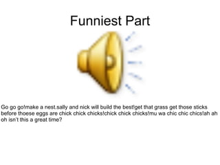 Funniest Part
Go go go!make a nest.sally and nick will build the best!get that grass get those sticks
before thoese eggs are chick chick chicks!chick chick chicks!mu wa chic chic chics!ah ah
oh isn’t this a great time?
 