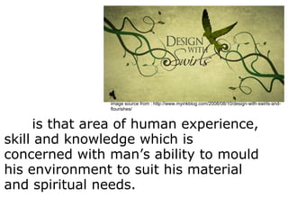       is that area of human experience, 
skill and knowledge which is 
concerned with man’s ability to mould 
his environment to suit his material 
and spiritual needs.
Desig
n
image source from : http://www.myinkblog.com/2008/08/10/design-with-swirls-and-
flourishes/
 