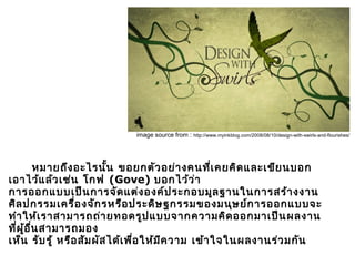       หมายถึงอะไรนั้น ขอยกตัวอย่างคนที่เคยคิดและเขียนบอก
เอาไว้แล้วเช่น โกฟ (Gove) บอกไว้ว่า
การออกแบบเป็นการจัดแต่งองค์ประกอบมูลฐานในการสร้างงาน
ศิลปกรรมเครื่องจักรหรือประดิษฐกรรมของมนุษย์การออกแบบจะ
ทำาให้เราสามารถถ่ายทอดรูปแบบจากความคิดออกมาเป็นผลงาน
ที่ผู้อื่นสามารถมอง
เห็น รับรู้ หรือสัมผัสได้เพื่อให้มีความ เข้าใจในผลงานร่วมกัน
การออกแบบ
image source from : http://www.myinkblog.com/2008/08/10/design-with-swirls-and-flourishes/
 