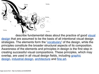 describe fundamental ideas about the practice of good visual
design that are assumed to be the basis of all intentional visual design
strategies. The elements form the 'vocabulary' of the design, while the
principles constitute the broader structural aspects of its composition.
Awareness of the elements and principles in design is the first step in
creating successful visual compositions. These principles, which may
overlap, are used in all visual design fields, including graphic
design, industrial design, architecture and fine art.
Design elements and
principles
mage source from : http://us.fotolia.com/id/2924046
 