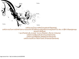         องค์ประกอบในความคิด(Conceptual Elements)
องค์ประกอบในความนึกคิดไม่สามารถมองเห็นได้ไม่มีตัวตนแต่ดูเหมือนจะคงอยู่โดยทั่วไป เช่น เรารู้สึกว่ามีจุดอยู่ตรงมุม
ของรูปร่างมีเส้นอยู่
1.จุด (Point)2.เส้น (Line)3. ระนาบ (Plane)4. ปริมาตร (Volume)
        องค์ประกอบที่มองเห็นได้ (Visual Elements) 
        องค์ประกอบที่สัมพันธ์ (Relational Elements)
        องค์ประกอบที่นำามาใช้ประโยชน์ (Practical Elements)
องค์ประกอบการออกแบบ
mage source from : http://us.fotolia.com/id/2924046
 