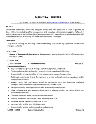 MARVELLA L. HUNTER
7315 S. CALUMET, CHICAGO, IL 60619 EMAIL: MARVELLA.HUNTER@YAHOO.COM 773-454-0543
PROFILE
Determined, self-starter, driven and energetic professional who does what it takes to get the job
done. Skilled in marketing, office management and executive administrative support. Proficient in
budget management, and building client/vendor relationships. Focused and detailed oriented with 15
years of experience in marketing, and an extreme passion for challenges.
OBJECTIVE
To pursue a fulfilling and enriching career in Marketing that utilizes my experience and excellent
interpersonal skills.
EDUCATION
Master of Business Administration-in Management, Morris Graduate School of Management,
Chicago, IL (2008)
EXPERIENCE
7/2013 – Present JF Labs/AFAM Concept Chicago, IL
Product Brand Manager
 Responsible for the growth & strategic plan of multiple hair care brands
 Create marketing plans and product promotions to achieve brand objectives
 Responsible for pricing, launching of new products, and product line extensions
 Collaborate with Research and Develpement to create and implement new products and/or
product line extensions
 Analyze current hair and fashion trends to incorporate them into innovative marketing
strategies for current brands to grow the company’s market share
 Strong relationship building with retail staff, accounts and management
 Work collaboratively with graphics department to develop product packaging designs and
product line extensions
 Execute tradeshows, expos, as well as consumer events
 Develop, implement and manage a merchandising team of 9
 Introduce Natural Hair care product line in 2014
 Increased sales by 10% from 2013 to present
 Responsible for writing and proofreading package copy
5/2000 - 9/2012 Luster Products, Inc. Chicago, IL
 