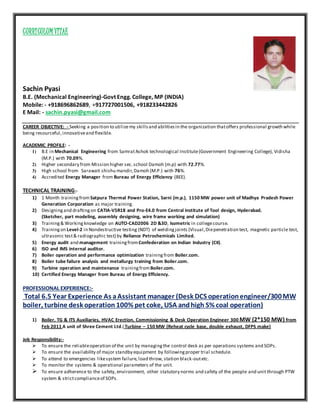 CURRICULUM VITAE
Sachin Pyasi
B.E. (Mechanical Engineering)-Govt Engg. College, MP (INDIA)
Mobile: - +918696862689, +917727001506, +918233442826
E Mail: - sachin.pyasi@gmail.com
CAREER OBJECTIVE: - Seeking a position to utilizemy skillsand abilitiesin the organization thatoffers professional growth while
being resourceful,innovativeand flexible.
ACADEMIC PROFILE: -
1) B.E in Mechanical Engineering from SamratAshok technological Institute(Government Engineering College), Vidisha
(M.P.) with 70.09%.
2) Higher secondary from Mission higher sec.school Damoh (m.p) with 72.77%.
3) High school from Sarawati shishu mandir,Damoh (M.P.) with 76%.
4) Accredited Energy Manager from Bureau of Energy Efficiency (BEE).
TECHNICAL TRAINING:-
1) 1 Month trainingfromSatpura Thermal Power Station, Sarni (m.p.), 1150 MW power unit of Madhya Pradesh Power
Generation Corporation as major training.
2) Designingand draftingon CATIA-V5R18 and Pro-E4.0 from Central institute of Tool design, Hyderabad.
(Sketcher, part modeling, assembly designing, wire frame working and simulation)
3) Training& Workingknowledge on AUTO-CAD2006 2D &3D, Isometric in collegecourse.
4) Trainingon Level-2 in Nondestructive testing (NDT) of weldingjoints (Visual,Diepenetration test, magnetic particle test,
ultrasonic test& radiographic test) by Reliance Petrochemicals Limited.
5) Energy audit and management trainingfromConfederation on Indian Industry (CII).
6) ISO and IMS internal auditor.
7) Boiler operation and performance optimization trainingfrom Boiler.com.
8) Boiler tube failure analysis and metallurgy training from Boiler.com.
9) Turbine operation and maintenance trainingfromBoiler.com.
10) Certified Energy Manager from Bureau of Energy Efficiency.
PROFESSIONAL EXPERIENCE:-
Total 6.5 Year Experience As aAssistant manager (Desk DCS operationengineer/300MW
boiler, turbine desk operation 100% pet coke, USA andhigh S% coal operation)
1) Boiler, TG & ITS Auxiliaries, HVAC Erection, Commissioning & Desk Operation Engineer 300 MW (2*150 MW) from
Feb 2011 A unit of Shree Cement Ltd.( Turbine – 150 MW (Reheat cycle base, double exhaust, DFPS make)
Job Responsibility:-
 To ensure the reliableoperation of the unit by managingthe control desk as per operations systems and SOPs.
 To ensure the availability of major standby equipment by followingproper trial schedule.
 To attend to emergencies likesystem failure,load throw, station black-outetc.
 To monitor the systems & operational parameters of the unit.
 To ensure adherence to the safety, environment, other statutory norms and safety of the people and unit through PTW
system & strictcomplianceof SOPs.
 