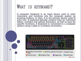 WHAT IS KEYBOARD?
A computer keyboard is an input device used to enter
characters and functions into the computer system by
pressing buttons, or keys. It is the primary device used to
enter text. A keyboard typically contains keys for individual
letters, numbers and special characters, as well as keys for
specific functions. A keyboard is connected to a computer
system using a cable or a wireless connection.
 
