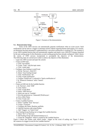  ISSN: 1693-6930
TELKOMNIKA Telecommun Comput El Control, Vol. 18, No. 1, February 2020: 530 - 537
534
Figure 3. Scenario of the demonstration
5.1. Demonstration Setup
Some of the AWS services can automatically generate notifications when an event occurs. Such
notifications can be used as a trigger to automate actions without requiring human intervention. In is section,
an illustration has been presented to understand how a serverless architecture is working [25]. The scenario is
to use AWS Lambda function that will automatically snapshot and attach a new AWS EC2 instance launched
by the auto scaling group. In this illustration, an auto scaling group has been already configured. Table 2 shows
the variety of AWS services incorporated to accomplish the objective of the demonstration.
The following steps are carried out in order to achieve the objective of this illustration:
− Login into AWS account and open the console
− Create an SNS topic
a. Click ‘Get started’
b. Create ‘Topic’ with the topic name.
c. Click ‘create topic’
− Configure Auto Scaling to send Event
a. On the ‘Services’, click EC2
b. Select ‘Auto Scaling Groups’
c. Click ‘Notifications’ tab
d. Click ‘Create notification’
e. Confirm ‘ScaleEvent’ is selected in ‘Send a notification to’
f. In ‘Whenever Instances’ select ‘launch’.
g. Save.
− Create an IAM role for the Lambda function
a. In ‘Services’, click ‘IAM’
b. Click ‘Roles’.
c. Click ‘Create Role’
d. Select ‘AWS Service’
e. Select use case as ‘Lambda’.
f. Give the permission as ‘AmazonEC2FullAccess’.
g. Give a Role Name.
h. Click ‘Create role’.
− Create a Lambda Function
a. Select ‘Lambda’ from ‘Services’.
b. Create a ‘Function’
c. Configure the Name, Runtime and Role.
d. Add the Function code using Python.
e. Add ‘Triggers’ on ‘Scale Event’
− Auto Scaling Group Scaling out to trigger the Lambda function.
a. Select ‘EC2’ in ‘Services’.
b. Edit Scaling Group with desired instances as 2.
c. Create the ‘Snapshots’ which is created by the Lambda function.
Figure 4 shows the Python code which creates trigger on the event of scaling out. Figure 5 shows
the creation of a trigger (event) for the Lambda function.
 