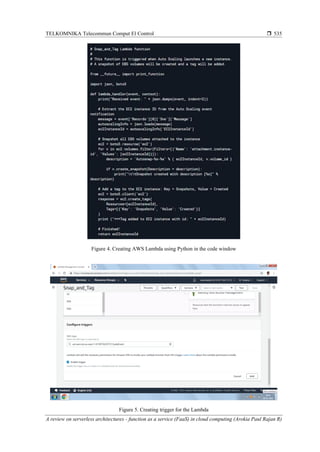 TELKOMNIKA Telecommun Comput El Control 
A review on serverless architectures - function as a service (FaaS) in cloud computing (Arokia Paul Rajan R)
535
Figure 4. Creating AWS Lambda using Python in the code window
Figure 5. Creating trigger for the Lambda
 