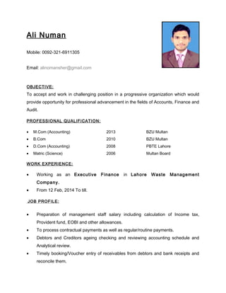 Ali Numan
Mobile: 0092-321-6911305
Email: alinomansher@gmail.com
OBJECTIVE:
To accept and work in challenging position in a progressive organization which would
provide opportunity for professional advancement in the fields of Accounts, Finance and
Audit.
PROFESSIONAL QUALIFICATION:
• M.Com (Accounting) 2013 BZU Multan
• B.Com 2010 BZU Multan
• D.Com (Accounting) 2008 PBTE Lahore
• Matric (Science) 2006 Multan Board
WORK EXPERIENCE:
• Working as an Executive Finance in Lahore Waste Management
Company.
• From 12 Feb, 2014 To till.
JOB PROFILE:
• Preparation of management staff salary including calculation of Income tax,
Provident fund, EOBI and other allowances.
• To process contractual payments as well as regular/routine payments.
• Debtors and Creditors ageing checking and reviewing accounting schedule and
Analytical review.
• Timely booking/Voucher entry of receivables from debtors and bank receipts and
reconcile them.
 