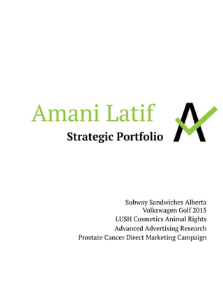 Amani Latif
Strategic Portfolio
Subway Sandwiches Alberta
Volkswagen Golf 2015
LUSH Cosmetics Animal Rights
Advanced Advertising Research
		 Prostate Cancer Direct Marketing Campaign
Résumé
 