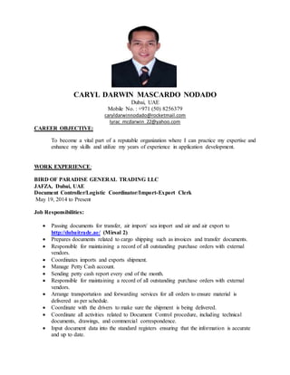 CARYL DARWIN MASCARDO NODADO
Dubai, UAE
Mobile No. : +971 (50) 8256379
caryldarwinnodado@rocketmail.com
lyrac_mcdarwin_22@yahoo.com
CAREER OBJECTIVE:
To become a vital part of a reputable organization where I can practice my expertise and
enhance my skills and utilize my years of experience in application development.
WORK EXPERIENCE:
BIRD OF PARADISE GENERAL TRADING LLC
JAFZA, Dubai, UAE
Document Controller/Logistic Coordinator/Import-Export Clerk
May 19, 2014 to Present
Job Responsibilities:
 Passing documents for transfer, air import/ sea import and air and air export to
http://dubaitrade.ae/ (Mirsal 2).
 Prepares documents related to cargo shipping such as invoices and transfer documents.
 Responsible for maintaining a record of all outstanding purchase orders with external
vendors.
 Coordinates imports and exports shipment.
 Manage Petty Cash account.
 Sending petty cash report every end of the month.
 Responsible for maintaining a record of all outstanding purchase orders with external
vendors.
 Arrange transportation and forwarding services for all orders to ensure material is
delivered as per schedule.
 Coordinate with the drivers to make sure the shipment is being delivered.
 Coordinate all activities related to Document Control procedure, including technical
documents, drawings, and commercial correspondence.
 Input document data into the standard registers ensuring that the information is accurate
and up to date.
 