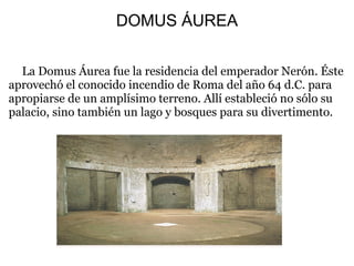 DOMUS ÁUREA
La Domus Áurea fue la residencia del emperador Nerón. Éste
aprovechó el conocido incendio de Roma del año 64 d.C. para
apropiarse de un amplísimo terreno. Allí estableció no sólo su
palacio, sino también un lago y bosques para su divertimento.
 