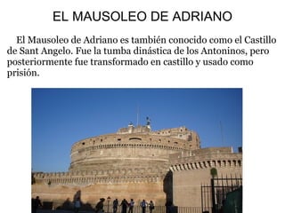 EL MAUSOLEO DE ADRIANO
El Mausoleo de Adriano es también conocido como el Castillo
de Sant Angelo. Fue la tumba dinástica de los Antoninos, pero
posteriormente fue transformado en castillo y usado como
prisión.
 