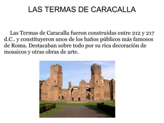 LAS TERMAS DE CARACALLA
Las Termas de Caracalla fueron construidas entre 212 y 217
d.C.. y constituyeron unos de los baños públicos más famosos
de Roma. Destacaban sobre todo por su rica decoración de
mosaicos y otras obras de arte.
 
