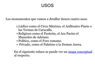 USOS
  Los monumentos que vamos a detallar tienen cuatro usos:
 
1.Lúdico como el Circo Máximo, el Anfiteatro Flacio o 
las Termas de Caracalla.
»Religioso como el Panteón, el Ara Paciso el 
Mausoleo de Adriano.
»Político, como el Foro romano.
» Privado, como el Palatino o la Domus Aurea.
   
  En el siguiente enlace se puede ver un mapa conceptual 
al respecto. 
 