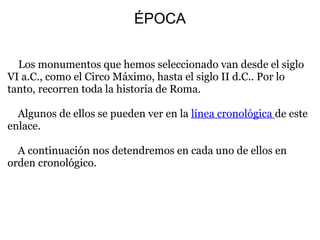 ÉPOCA
   Los monumentos que hemos seleccionado van desde el siglo 
VI a.C., como el Circo Máximo, hasta el siglo II d.C.. Por lo 
tanto, recorren toda la historia de Roma.
 
    Algunos de ellos se pueden ver en la línea cronológica de este 
enlace.
 
    A continuación nos detendremos en cada uno de ellos en 
orden cronológico.
 