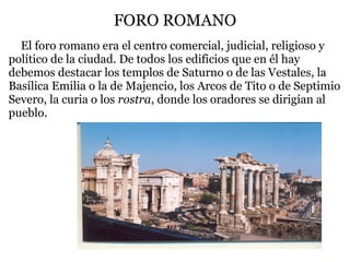 FORO ROMANO
   El foro romano era el centro comercial, judicial, religioso y
político de la ciudad. De todos los edificios que en él hay
debemos destacar los templos de Saturno o de las Vestales, la
Basílica Emilia o la de Majencio, los Arcos de Tito o de Septimio
Severo, la curia o los rostra, donde los oradores se dirigían al
pueblo.
 