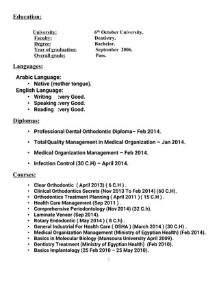 2
Education:
University: 6th October University.
Faculty: Dentistry.
Degree: Bachelor.
Year of graduation: September 2006.
Overall grade: Pass.
Languages:
Arabic Language:
• Native (mother tongue).
English Language:
• Writing :very Good.
• Speaking :very Good.
• Reading :very Good.
Diplomas:
• Professional Dental Orthodontic Diploma– Feb 2014.
• TotalQuality Management in Medical Organization – Jan 2014.
• Medical Organization Management – Feb 2014.
• Infection Control (30 C.H) – April 2014.
Courses:
• Clear Orthodontic ( April 2013) ( 6 C.H ) .
• Clinical Orthodontics Secrets (Nov 2013 To Feb 2014) (60 C.H).
• Orthodontics Treatment Planning ( April 2011 ) ( 15 C.H ) .
• Health Care Management (Sep 2011 ) .
• Comprehensive Periodontology (Nov2014) (32 C.h).
• Laminate Veneer (Sep 2014).
• Rotary Endodontic ( May 2014 ) ( 8 C.h) .
• General Industrial For Health Care ( OSHA ) (March 2014 ) (30 C.H) .
• Medical Organization Management (Ministry of Egyptian Health) (Feb 2014).
• Basics in Molecular Biology (Mansoura University April 2009).
• Dentistry Treatment (Ministry of EgyptianHealth) (Feb 2010).
• Basics Implantology (25 Feb 2010 – 25 May 2010).
 