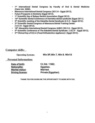4
• 1st International Dental Congress by Faculty of Oral & Dental Medicine
(Cairo Uni. 2008).
• Mansoura international Dental Congress (30 C.H - Egypt 2013).
• Future Prospects in Dentistry (Egypt 2012).
• 1st Scientific Day of Belqas Dentist Association (Egypt 2012) .
• 16th Scientific Dental Conference of Damietta dental syndicate (Egypt 2011).
• 5th Scientific meeting of the Dakahlia Dental Syndicate (6 C.H - Egypt 2012).
• 2nd Scientific Dental Congress of Mansoura Dental Training Center.
(12 C.H - Egypt 2012).
• 18th Alexandria International Dental Congress (AIDC) (30 C.H - Egypt 2012).
• 5th Scientific Conference of The Dakahlia Dental Syndicate (12C.H - Egypt 2012).
• 2nd Clinical Day of B.D.A (Fixed Orthodontics Appliance) ( Egypt 2013) .
Computer skills:
Operating Systems: Win XP,Win 7, Win 8. Win10
Personal Information:
Date of birth: 15 /04 / 1982.
Nationality: Egyptian.
Marital status: Married.
Driving license: Private (Egyptian).
THANK YOU FOR GIVING ME THE OPPORTUNITY TO WORK WITH YOU
 