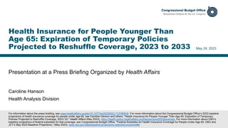 Presentation at a Press Briefing Organized by Health Affairs
May 24, 2023
Caroline Hanson
Health Analysis Division
Health Insurance for People Younger Than
Age 65: Expiration of Temporary Policies
Projected to Reshuffle Coverage, 2023 to 2033
For information about the press briefing, see www.healthaffairs.org/do/10.1377/he20230522.713788/full/. For more information about the Congressional Budget Office’s 2023 baseline
projections of health insurance coverage for people under age 65, see Caroline Hanson and others, “Health Insurance for People Younger Than Age 65: Expiration of Temporary
Policies Projected to Reshuffle Coverage, 2023–33,” Health Affairs (May 2023), https://health-policy.healthaffairs.org/hanson/june2023issue/aop. For more information about CBO’s
baseline projections of federal subsidies for that coverage, see Congressional Budget Office, "Federal Subsidies for Health Insurance Coverage for People Under Age 65: CBO and
JCT’s May 2023 Baseline Projections,“ (May 2023), www.cbo.gov/data/baseline-projections-selected-programs#6.
 