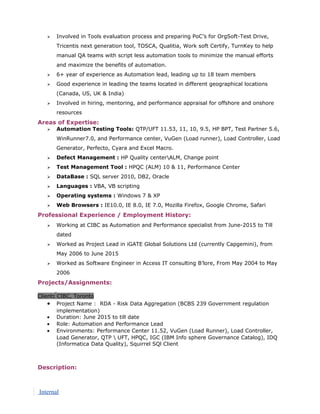  Involved in Tools evaluation process and preparing PoC’s for OrgSoft-Test Drive,
Tricentis next generation tool, TOSCA, Qualitia, Work soft Certify, TurnKey to help
manual QA teams with script less automation tools to minimize the manual efforts
and maximize the benefits of automation.
 6+ year of experience as Automation lead, leading up to 18 team members
 Good experience in leading the teams located in different geographical locations
(Canada, US, UK & India)
 Involved in hiring, mentoring, and performance appraisal for offshore and onshore
resources
Areas of Expertise:
 Automation Testing Tools: QTP/UFT 11.53, 11, 10, 9.5, HP BPT, Test Partner 5.6,
WinRunner7.0, and Performance center, VuGen (Load runner), Load Controller, Load
Generator, Perfecto, Cyara and Excel Macro.
 Defect Management : HP Quality centerALM, Change point
 Test Management Tool : HPQC (ALM) 10 & 11, Performance Center
 DataBase : SQL server 2010, DB2, Oracle
 Languages : VBA, VB scripting
 Operating systems : Windows 7 & XP
 Web Browsers : IE10.0, IE 8.0, IE 7.0, Mozilla Firefox, Google Chrome, Safari
Professional Experience / Employment History:
 Working at CIBC as Automation and Performance specialist from June-2015 to Till
dated
 Worked as Project Lead in iGATE Global Solutions Ltd (currently Capgemini), from
May 2006 to June 2015
 Worked as Software Engineer in Access IT consulting B’lore, From May 2004 to May
2006
Projects/Assignments:
Client: CIBC, Toronto
• Project Name : RDA - Risk Data Aggregation (BCBS 239 Government regulation
implementation)
• Duration: June 2015 to till date
• Role: Automation and Performance Lead
• Environments: Performance Center 11.52, VuGen (Load Runner), Load Controller,
Load Generator, QTP  UFT, HPQC, IGC (IBM Info sphere Governance Catalog), IDQ
(Informatica Data Quality), Squirrel SQl Client
Description:
Internal
 