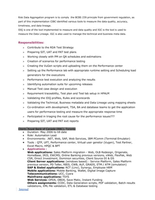 Risk Data Aggregation program is to comply the BCBS 239 principle from government regulation, as
part of this implementation CIBC identified various tools to measure the data quality, accuracy,
timeliness, and data lineage.
IDQ is one of the tool implemented to measure and data quality and IGC is the tool is used to
measure the Data Lineage. IGC is also used to manage the technical and business meta data.
Responsibilities:
 Contribute to the RDA Test Strategy
 Preparing SIT, UAT and PAT test plans
 Working closely with PM on QA schedules and estimations
 Creation of scenarios for performance testing
 Creating the VuGen scripts and uploading them on the Performance center
 Setting up the Performance lab with appropriate runtime setting and Scheduling load
generators for the executions
 Performance test execution and analyzing the results
 Identifying automation suite for upcoming releases
 Manual Test case design and execution
 Requirement traceability, Test plan and Test lab setup in HPALM
 Validating the IDQ profiles, Rules and scorecards
 Validating the Technical, Business metadata and Data Lineage using mapping sheets
 Co-ordination with development, TSA, BA and database teams to get the application
users for performance testing and measure the appropriate response time
 Participated in triaging the root cause for the performance issues???
 Preparing SIT, UAT and PAT exit reports
Client: Royal Bank of Canada (RBC), Toronto
• Duration: May 2006 to till date
• Role: Automation Lead
• Environments: .NET, Web, SAP, Web Services, IBM PComm (Terminal Emulator)
• Tools : QTP, UFT, Performance center, Virtual user genetor (Vugen), Test Partner,
Excel Macro, HPQC & BPT
• Applications :
Web applications: Sales Platform migration - Web, OLB Redesign, Origenate,
HomeBase, IRIS, EWCMS, Online Banking previous versions, xWeb, FlexPak, Web
CSR, Direct Investment, Dominion securities, Client Source DI & DS
Client Server applications: (windows based) : Service Platform, Sales Platform
previous version, PD Teller, RBIS, CWB, ALP, GRADS, ETM / ATM (simulation)
SAP & Siebel applications: RCT (Linx), Synergy, Employee HRM
Mobile applications: Mobile Banking, Wallet, Digital Image Capture
Telecommunications: UCC, Cyara
Mainframe applications: TSYS
Web Services: OPDA, OBDA, Save Matic, Instant Funding
Others assignments: CCDC, Data Generation scripts, PDF validation, Batch results
validations, XML file validation, ETL & Database testing
Internal
 