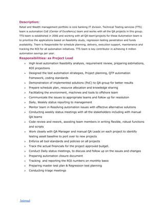 Description:
Retail and Wealth management portfolio is core banking IT division. Technical Testing services (TTS)
team is automation CoE (Center of Excellency) team and works with all the QA projects in this group.
TTS team is established in 2006 and working with all QA teamprojects for these Automation team is
to prioritize the applications based on feasibility study, regression testing penetration and funds
availability. Team is Responsible for schedule planning, delivery, execution support, maintenance and
tracking the ROI for all automation initiatives. TTS team is key contributor in achieving 4 million
automation savings per year.
Responsibilities: as Project Lead
 High level automation feasibility analysis, requirement review, preparing estimations,
ROI projections
 Designed the test automation strategies, Project planning, QTP automation
framework, coding standards
 Demonstration of implemented solutions (PoC) to QA group for better results
 Prepare schedule plan, resource allocation and knowledge sharing
 Facilitating the environment, machines and tools to offshore team
 Communicate the issues to appropriate teams and follow up for resolution
 Daily, Weekly status reporting to management
 Mentor team in Resolving automation issues with effective alternative solutions
 Conducting weekly status meetings with all the stakeholders including with manual
QA teams
 Code review and rework, assisting team members in writing flexible, robust functions
and scripts
 Work closely with QA Manager and manual QA Leads on each project to identify
testing asset baseline to port over to new projects
 Enforce all tool standards and policies on all projects
 Track the actual financials for the project approved budget.
 Conduct Daily status meetings, to discuss and follow up on the issues and changes
 Preparing automation closure document
 Tracking and reporting the ROI numbers on monthly basis
 Preparing master test plan & Regression test planning
 Conducting triage meetings
Internal
 
