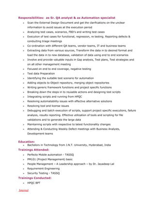 Responsibilities: as Sr. QA analyst & as Automation specialist
 Scan the External Design Document and get the clarifications on the unclear
information to avoid issues at the execution period
 Analyzing test cases, scenarios, FBD’s and writing test cases
 Execution of test cases for functional, regression, re testing. Reporting defects &
conducting triage meetings
 Co-ordination with different QA teams, vendor teams, IT and business teams
 Extracting data from various sources, Transform the data in to desired format and
load the data in to new database, validation of data using end to end scenarios
 Involve and provide valuable inputs in Gap analysis, Test plans, Test strategies and
on all other management meeting
 Focused on end to end coverage, negative testing
 Test data Preparation
 Identifying the suitable test scenario for automation
 Adding objects to Object repository, merging object repositories
 Writing generic framework functions and project specific functions
 Breaking down the steps in to reusable actions and designing test scripts
 Integrating scripts and running from HPQC
 Resolving automatability issues with effective alternative solutions
 Resolving tool and license issues
 Debugging and batch execution of scripts, support project specific executions, failure
analysis, results reporting. Effective utilization of tools and scripting for file
validations and to generate the large data
 Maintaining scripts with respective to latest functionality changes
 Attending & Conducting Weekly Defect meetings with Business Analysts,
Development teams
Education:
 Bachelors in Technology from J.N.T. University, Hyderabad, India
Trainings Attended:
 Perfecto Mobile automation - TASSQ
 PM101 (Project Management) basic
 People Management – A Leadership approach – by Dr. Jayadeep Lal
 Requirement Engineering
 Security Testing - TASSQ
Trainings Conducted:
 HPQC BPT
Internal
 