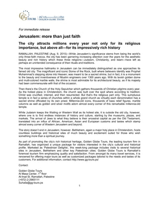 For immediate release
Jerusalem: more than just faith
The city attracts millions every year not only for its religious
importance, but above all—for its impressively rich history
RAMALLAH, PALESTINE (Aug. 9, 2015)—While Jerusalem’s significance stems from being the world’s
only three-faith mecca, the city has been garnering increasing attention over the years for the aesthetic
beauty and rich history which these three religions—Judaism, Christianity, and Islam—have left as
perhaps an unintended consequence of their rituals and traditions.
The most impressive hallmarks in Jerusalem can be immediately distinguished as one approaches its
famed old city. The magnificent and iconic Dome of the Rock, built where believers identify was Prophet
Muhammad’s stepping stone into Heaven; was meant to be a sacred shrine, but in fact, it is a monument
to the beauty and inventiveness of Muslim engineers over 1300 years ago. With its lavish golden dome
and multi-colored marble walls, the shrine is most admirable for its architectural beauty, as if its majesty
had been commensurate with that of the occasion.
Then there’s the Church of the Holy Sepulcher which gathers thousands of Christian pilgrims every year.
As the holiest place in Christendom, the church was built over the spot where according to tradition;
Christ was crucified, interred, and then resurrected. But that’s the religious part only. This sumptuous
temple is in fact a series of churches within a whole grand church as virtually each denomination has a
sacred shrine officiated by its own priest. Millennia-old icons, thousands of bass relief figures, marble
columns as well as golden and silver motifs adorn almost every corner of this remarkable millennia-old
temple.
While Judaism keeps the Wailing or Western Wall as its holiest site, it is outside the old city, however,
where one is to find endless instances of history and culture, starting by the museums, plazas, and
markets. The arrival of Jews to what they believe is their ancestral capital as per the Old Testament,
translated into an influx of African, American, Asian and European customs and tastes which stamp
almost every corner of Western Jerusalem and beyond.
The story doesn’t end in Jerusalem, however. Bethlehem, again a major holy place in Christendom, hosts
countless buildings and historical sites of much beauty and excitement suited for those who wish
something more than a spiritual journey.
As part of promoting the city’s rich historical heritage, Golden Globe Tours, the leading tourism firm in
Ramallah, has organized a unique package for visitors interested in the city’s cultural and historical
profile. Marketed as ‘Palestinian Delights’, this week-long package includes visits to several historical
sites in Jerusalem, Bethlehem and other key Palestinian cities. Golden Globe Tours is Ramallah’s
foremost tourism firm emphasizing quality and satisfaction. From amongst its many travel services, it is
renowned for offering major tours as well as customized packages tailored to the needs and tastes of its
customers. For additional information, contact http://www.gg-tours.ps/
Contact:
Golden Globe Tours
Al Masa Center, 1
st
floor
Al-Irsal St. Ramallah, Palestine
(+972) 2-2965111
Suhaila@gg-tours.ps
1
 