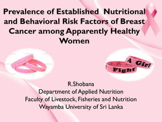 Prevalence of Established Nutritional
and Behavioral Risk Factors of Breast
Cancer among Apparently Healthy
Women
R.Shobana
Department of Applied Nutrition
Faculty of Livestock, Fisheries and Nutrition
Wayamba University of Sri Lanka
 
