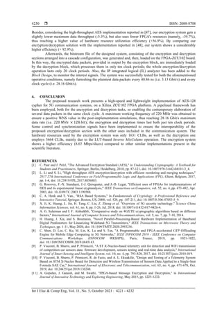 ISSN: 2088-8708
Int J Elec & Comp Eng, Vol. 11, No. 5, October 2021 : 4221 - 4232
4230
Besides, considering the high-throughput AES implementation reported in [47], our encryption system gets a
slightly lower maximum data throughput (-5.3%), but also uses fewer FPGA's resources (namely, -39.7%),
thus reaching a higher value of hardware resource utilization efficiency (+56.9%). By comparing our
encryption/decryption solution with the implementation reported in [48], our system shows a considerably
higher efficiency (+ 92.9%).
Afterwards, the bitstream file of the designed system, consisting of the encryption and decryption
sections arranged into a cascade configuration, was generated and, then, loaded on the FPGA-ZCU102 board.
In this way, the encrypted data packets, provided in output by the encryption block, are immediately loaded
by the decryption block, which processes them in only ten clock periods; the whole encryption/decryption
operation lasts only 20 clock periods. Also, the IP integrated logical (IL) analyzer has been added to the
Block Design, to monitor the interest signals. The system was successfully tested for both the aforementioned
operative conditions, namely furnishing the plaintext data packets every 40.86 ns (i.e. 3.13 Gbit/s) and every
clock cycle (i.e. 28.16 Gbit/s).
4. CONCLUSION
The proposed research work presents a high-speed and lightweight implementation of AES-128
cypher for 5G communication systems, on a Xilinx ZCU102 FPGA platform. A pipelined framework has
been employed, both for the encryption and decryption tasks, so enabling the contemporary elaboration of
several data packets in the same clock cycle. A maximum working frequency of 220 MHz was obtained to
ensure a positive WNS value in the post-implementation simulations, thus reaching 28.16 Gbit/s maximum
data rate (i.e. 220 𝑀𝐻𝑧 × 128 𝑏𝑖𝑡); the encryption and decryption times last both just ten clock periods.
Some control and synchronization signals have been implemented to ensure the interoperability of the
proposed encryption/decryption section with the other ones included in the communication system. The
hardware resources used by the encryption system was only 1631 CLBs, as well as the decryption one
employs 3464 CLBs, mainly due to the LUT-based Inverse MixColums operation. The encryption system
shows a higher efficiency (8.63 Mbps/slices) compared to other similar implementations present in the
scientific literature.
REFERENCES
[1] C. Paar and J. Pelzl, "The Advanced Encryption Standard (AES)," in Understanding Cryptography: A Textbook for
Students and Practitioners, Springer, Berlin, Heidelberg, 2010, pp. 87-121, doi: 10.1007/978-3-642-04101-3_4.
[2] L. Li and S. Li, "High throughput AES encryption/decryption with efficient reordering and merging techniques,"
2017 27th International Conference on Field Programmable Logic and Applications (FPL), Ghent, Belgium, 2017,
pp. 1-4, doi: 10.23919/FPL.2017.8056803.
[3] G. Rouvroy, F.-X. Standaert, J.-J. Quisquater, and J.-D. Legat, "Efficient uses of FPGAs for implementations of
DES and its experimental linear cryptanalysis," IEEE Transactions on Computers, vol. 52, no. 4, pp. 473-482, Apr.
2003, doi: 10.1109/TC.2003.1190588.
[4] C. A. Henk and T. Van., "RSA Based Systems," in Fundamentals of Cryptology: A Professional Reference and
Interactive Tutorial, Springer, Boston, US, 2000, vol. 528, pp. 147-211, doi: 10.1007/0-306-47053-5_9.
[5] X. Ji, K. Huang, L. Jin, H. Tang, C. Liu, Z. Zhong et al, "Overview of 5G security technology," Science China
Information Sciences, vol. 61, no. 8, pp. 1-26, Jul. 2018, doi: 10.1007/s11432-017-9426-4.
[6] A. G. Sulaiman and I. F. Alshaikhli, "Comparative study on 4G/LTE cryptographic algorithms based on different
factors," International Journal of Computer Science and Telecommunications, vol. 5, no. 7, pp. 7-10, 2014.
[7] H. Huang, J. Xia, and S. Boumaiza, "Novel Parallel-Processing-Based Hardware Implementation of Baseband
Digital Predistorters for Linearizing Wideband 5G Transmitters," IEEE Transactions on Microwave Theory and
Techniques, pp. 1-11, May 2020, doi: 10.1109/TMTT.2020.2993236.
[8] C. Shen, D. Lee, C. Ku, M. Lin, K. Lu and S. Tan, "A Programmable and FPGA-accelerated GTP Offloading
Engine for Mobile Edge Computing in 5G Networks," IEEE INFOCOM 2019 - IEEE Conference on Computer
Communications Workshops (INFOCOM WKSHPS), Paris, France, 2019, pp. 1021-1022,
doi: 10.1109/INFCOMW.2019.8845143.
[9] P. Visconti, B. Sbarro, and P. Primiceri, "A ST X-Nucleo-based telemetry unit for detection and WiFi transmission
of competition car sensors data: firmware development, sensors testing and real-time data analysis," International
Journal of Smart Sensing and Intelligent System, vol. 10, no. 4, pp. 793-828, 2017, doi: 10.21307/ijssis-2018-019.
[10] P. Visconti, B. Sbarro, P. Primiceri, R. de Fazio, and A. L. Ekuakille, "Design and Testing of a Telemetry System
Based on STM X-Nucleo Board for Detection and Wireless Transmission of Sensors Data Applied to a Single-Seat
Formula SAE Car," International Journal of Electronic and Telecommunication, vol. 65, no. 4, pp. 671-678, Oct.
2019, doi: 10.24425/ijet.2019.130248.
[11] A. Gopalan, J. Ganesh, and M. Swathi, "FPGA-based Message Encryption and Decryption," in Interantional
Journal of Innovative Technology and Exploring Engineering, May 2015, pp. 1225-1232.
 