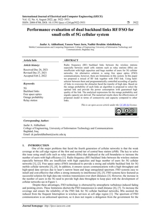 International Journal of Electrical and Computer Engineering (IJECE)
Vol. 12, No. 4, August 2022, pp. 3922~3931
ISSN: 2088-8708, DOI: 10.11591/ijece.v12i4.pp3922-3931  3922
Journal homepage: http://ijece.iaescore.com
Performance evaluation of dual backhaul links RF/FSO for
small cells of 5G cellular system
Jaafar A. Aldhaibani, Yaseen Naser Jurn, Nadhir Ibrahim Abdulkhaleq
Mobile Communications and Computing Department, College of Engineering, University of Information Technology and
Communications, Baghdad, Iraq
Article Info ABSTRACT
Article history:
Received Dec 26, 2021
Revised Dec 27, 2021
Accepted Feb 2, 2022
Radio frequency (RF) backhaul links between the wireless stations
especially between small cells stations such as relay stations (RSs) are
insufficient with high capacities and huge number of users for 5G cellular
networks. An alternative solution is using free space optics (FSO)
communications, however, there are limitations in this system. In this paper
we proposed a mixed of RF link together with FSO link. Using hard-
selector between them and programmatically controlled according of quality
of links to overcome the obstacles faced the transfer of high data. Based on
the outage probability of each links an algorithm is proposed to select the
optimal link and provide the power consumption with guaranteed high
quality of the link. The analytical expressions for the outage probability and
ergodic capacity are derived. The numerical results show the effectiveness of
proposed model in terms of connectivity and capacity compared to other
links.
Keywords:
5G
Backhaul links
Free space optics
Outage probability
Relay station
This is an open access article under the CC BY-SA license.
Corresponding Author:
Jaafar A. Aldhaibani
College of Engineering, University of Information Technology and Communications
Baghdad, Iraq
Email: dr.jaafaraldhaibani@uoitc.edu.iq
1. INTRODUCTION
One of the major problems that faced the fourth generation of cellular networks is that the weak
coverage at the cell edge region of the first and second tier of central base station (eNB). The key to solve
this issue using small cells such as relay stations (RSs) that deployed at the cell boundaries to increase the
number of users with high efficiency [1]. Radio frequency (RF) backhaul links between the wireless stations
especially between RSs are insufficient with high capacities and huge number of users for 5G cellular
networks [1], [2]. Free space optics (FSO) introduced to provide a strong and reliable backhaul link for 5G
mobile cellular networks [3], [4]. In addition, it ensures secure communications with a high throughput and
high-speed data services due to laser’s narrow beam and large unregulated spectrum. FSO systems easy to
install and cost-effective that offers a strong immunity to interference [4], [5]. FSO systems have featured as
successful solution for high data rate wireless transmission over short distances [3]. However, the increase in
the number of users in the 5G need to provide high data throughput to keep pace with the development of
cellular networks see in Figure 1.
Despite these advantages, FSO technology is obstructed by atmospheric turbulence-induced fading
and pointing errors. These limitations shorten the FSO transmission to small distance [6], [7]. To increase the
coverage and ensure the reliability of the FSO link for 5G cellular backhaul networks, RSs assisted the
reduced from the frequent Interruption in wireless services at cell edge region [1]. The spectrum of FSO
communication is an unlicensed spectrum, so it does not require a delegation from the government for the
 