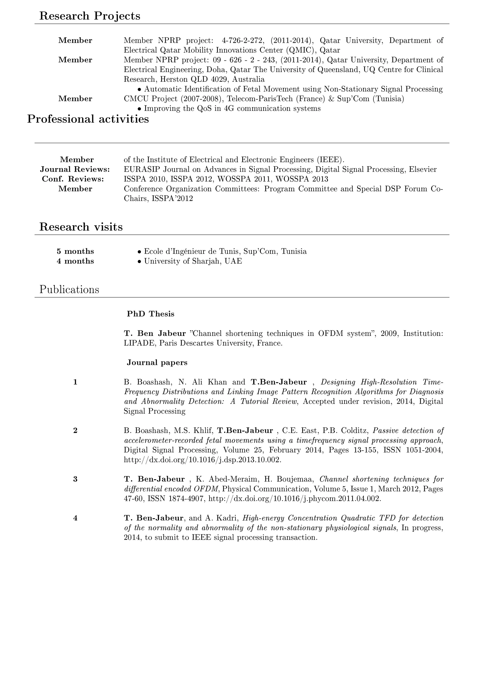 Research Projects 
Member Member NPRP project: 4-726-2-272, (2011-2014), Qatar University, Department of 
Electrical Qatar Mobility Innovations Center (QMIC), Qatar 
Member Member NPRP project: 09 - 626 - 2 - 243, (2011-2014), Qatar University, Department of 
Electrical Engineering, Doha, Qatar The University of Queensland, UQ Centre for Clinical 
Research, Herston QLD 4029, Australia 
 Automatic Identication of Fetal Movement using Non-Stationary Signal Processing 
Member CMCU Project (2007-2008), Telecom-ParisTech (France)  Sup'Com (Tunisia) 
 Improving the QoS in 4G communication systems 
Professional activities 
Member of the Institute of Electrical and Electronic Engineers (IEEE). 
Journal Reviews: EURASIP Journal on Advances in Signal Processing, Digital Signal Processing, Elsevier 
Conf. Reviews: ISSPA 2010, ISSPA 2012, WOSSPA 2011, WOSSPA 2013 
Member Conference Organization Committees: Program Committee and Special DSP Forum Co- 
Chairs, ISSPA'2012 
Research visits 
5 months  Ecole d'Ingénieur de Tunis, Sup'Com, Tunisia 
4 months  University of Sharjah, UAE 
Publications 
PhD Thesis 
T. Ben Jabeur Channel shortening techniques in OFDM system, 2009, Institution: 
LIPADE, Paris Descartes University, France. 
Journal papers 
1 B. Boashash, N. Ali Khan and T.Ben-Jabeur , Designing High-Resolution Time- 
Frequency Distributions and Linking Image Pattern Recognition Algorithms for Diagnosis 
and Abnormality Detection: A Tutorial Review, Accepted under revision, 2014, Digital 
Signal Processing 
2 B. Boashash, M.S. Khlif, T.Ben-Jabeur , C.E. East, P.B. Colditz, Passive detection of 
accelerometer-recorded fetal movements using a timefrequency signal processing approach, 
Digital Signal Processing, Volume 25, February 2014, Pages 13-155, ISSN 1051-2004, 
http://dx.doi.org/10.1016/j.dsp.2013.10.002. 
3 T. Ben-Jabeur , K. Abed-Meraim, H. Boujemaa, Channel shortening techniques for 
dierential encoded OFDM, Physical Communication, Volume 5, Issue 1, March 2012, Pages 
47-60, ISSN 1874-4907, http://dx.doi.org/10.1016/j.phycom.2011.04.002. 
4 T. Ben-Jabeur, and A. Kadri, High-energy Concentration Quadratic TFD for detection 
of the normality and abnormality of the non-stationary physiological signals, In progress, 
2014, to submit to IEEE signal processing transaction. 
 