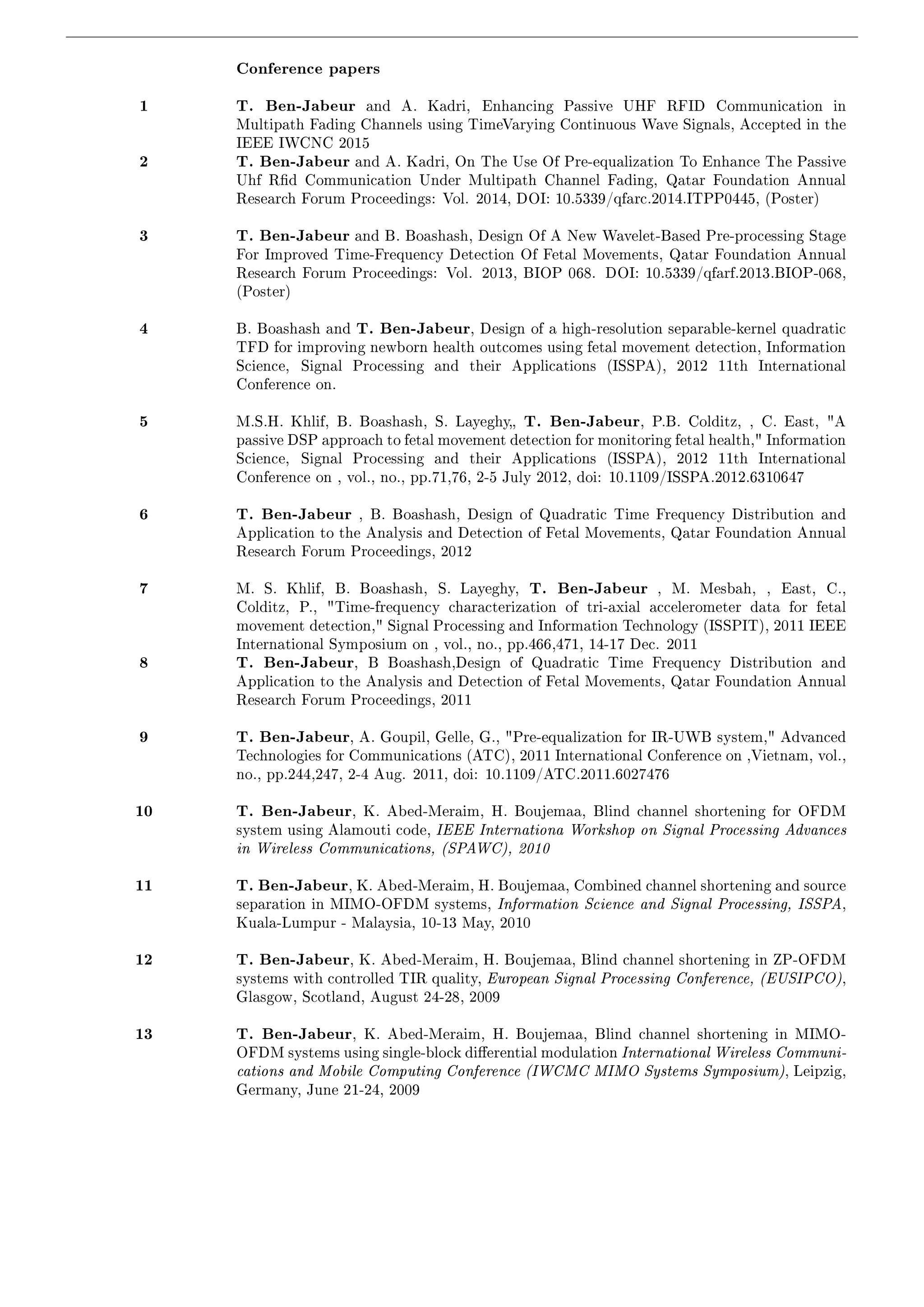 Conference papers 
1 T. Ben-Jabeur and A. Kadri, Enhancing Passive UHF RFID Communication in 
Multipath Fading Channels using TimeVarying Continuous Wave Signals, Accepted in the 
IEEE IWCNC 2015 
2 T. Ben-Jabeur and A. Kadri, On The Use Of Pre-equalization To Enhance The Passive 
Uhf Rd Communication Under Multipath Channel Fading, Qatar Foundation Annual 
Research Forum Proceedings: Vol. 2014, DOI: 10.5339/qfarc.2014.ITPP0445, (Poster) 
3 T. Ben-Jabeur and B. Boashash, Design Of A New Wavelet-Based Pre-processing Stage 
For Improved Time-Frequency Detection Of Fetal Movements, Qatar Foundation Annual 
Research Forum Proceedings: Vol. 2013, BIOP 068. DOI: 10.5339/qfarf.2013.BIOP-068, 
(Poster) 
4 B. Boashash and T. Ben-Jabeur, Design of a high-resolution separable-kernel quadratic 
TFD for improving newborn health outcomes using fetal movement detection, Information 
Science, Signal Processing and their Applications (ISSPA), 2012 11th International 
Conference on. 
5 M.S.H. Khlif, B. Boashash, S. Layeghy T. Ben-Jabeur, P.B. Colditz, , C. East, A 
passive DSP approach to fetal movement detection for monitoring fetal health, Information 
Science, Signal Processing and their Applications (ISSPA), 2012 11th International 
Conference on , vol., no., pp.71,76, 2-5 July 2012, doi: 10.1109/ISSPA.2012.6310647 
6 T. Ben-Jabeur , B. Boashash, Design of Quadratic Time Frequency Distribution and 
Application to the Analysis and Detection of Fetal Movements, Qatar Foundation Annual 
Research Forum Proceedings, 2012 
7 M. S. Khlif, B. Boashash, S. Layeghy, T. Ben-Jabeur , M. Mesbah, , East, C., 
Colditz, P., Time-frequency characterization of tri-axial accelerometer data for fetal 
movement detection, Signal Processing and Information Technology (ISSPIT), 2011 IEEE 
International Symposium on , vol., no., pp.466,471, 14-17 Dec. 2011 
8 T. Ben-Jabeur, B Boashash,Design of Quadratic Time Frequency Distribution and 
Application to the Analysis and Detection of Fetal Movements, Qatar Foundation Annual 
Research Forum Proceedings, 2011 
9 T. Ben-Jabeur, A. Goupil, Gelle, G., Pre-equalization for IR-UWB system, Advanced 
Technologies for Communications (ATC), 2011 International Conference on ,Vietnam, vol., 
no., pp.244,247, 2-4 Aug. 2011, doi: 10.1109/ATC.2011.6027476 
10 T. Ben-Jabeur, K. Abed-Meraim, H. Boujemaa, Blind channel shortening for OFDM 
system using Alamouti code, IEEE Internationa Workshop on Signal Processing Advances 
in Wireless Communications, (SPAWC), 2010 
11 T. Ben-Jabeur, K. Abed-Meraim, H. Boujemaa, Combined channel shortening and source 
separation in MIMO-OFDM systems, Information Science and Signal Processing, ISSPA, 
Kuala-Lumpur - Malaysia, 10-13 May, 2010 
12 T. Ben-Jabeur, K. Abed-Meraim, H. Boujemaa, Blind channel shortening in ZP-OFDM 
systems with controlled TIR quality, European Signal Processing Conference, (EUSIPCO), 
Glasgow, Scotland, August 24-28, 2009 
13 T. Ben-Jabeur, K. Abed-Meraim, H. Boujemaa, Blind channel shortening in MIMO-OFDM 
systems using single-block dierential modulation International Wireless Communi- 
cations and Mobile Computing Conference (IWCMC MIMO Systems Symposium), Leipzig, 
Germany, June 21-24, 2009 
 