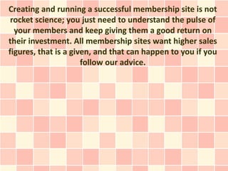 Creating and running a successful membership site is not
 rocket science; you just need to understand the pulse of
  your members and keep giving them a good return on
their investment. All membership sites want higher sales
figures, that is a given, and that can happen to you if you
                      follow our advice.
 